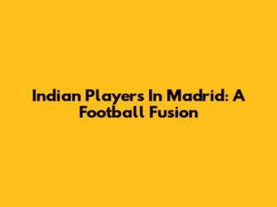 Indian Players In Madrid: A Football Fusion