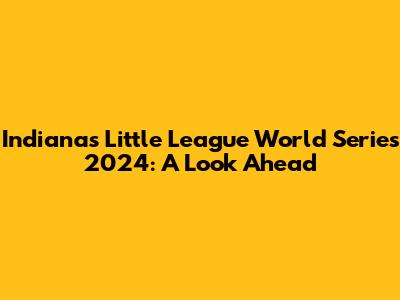 Indiana's Little League World Series 2024: A Look Ahead