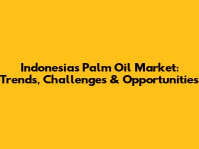 Indonesia's Palm Oil Market: Trends, Challenges & Opportunities
