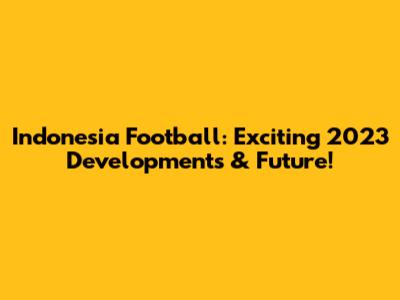Indonesia Football: Exciting 2023 Developments & Future!