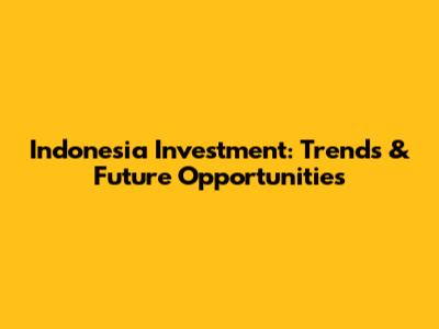 Indonesia Investment: Trends & Future Opportunities