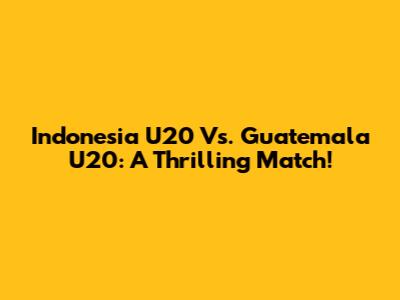 Indonesia U20 Vs. Guatemala U20: A Thrilling Match!