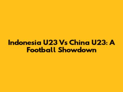 Indonesia U23 Vs China U23: A Football Showdown