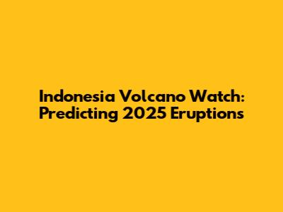 Indonesia Volcano Watch: Predicting 2025 Eruptions