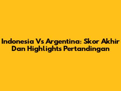 Indonesia Vs Argentina: Skor Akhir Dan Highlights Pertandingan