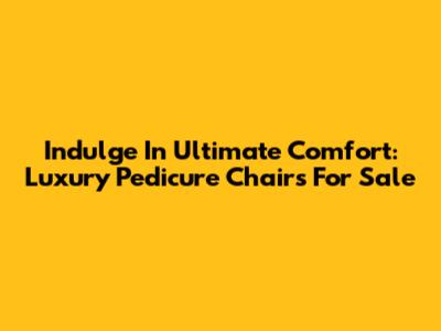 Indulge In Ultimate Comfort: Luxury Pedicure Chairs For Sale