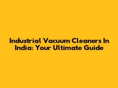 Industrial Vacuum Cleaners In India: Your Ultimate Guide