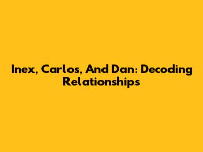 Inex, Carlos, And Dan: Decoding Relationships