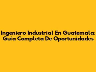 Ingeniero Industrial En Guatemala: Guía Completa De Oportunidades