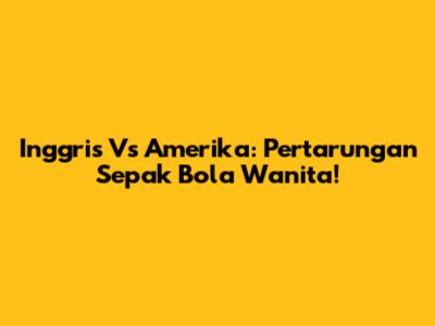 Inggris Vs Amerika: Pertarungan Sepak Bola Wanita!