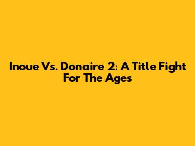 Inoue Vs. Donaire 2: A Title Fight For The Ages