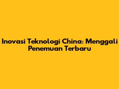 Inovasi Teknologi China: Menggali Penemuan Terbaru