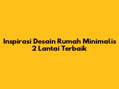 Inspirasi Desain Rumah Minimalis 2 Lantai Terbaik