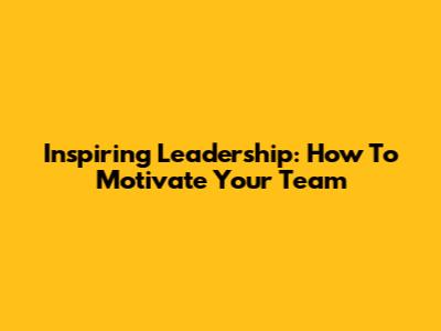 Inspiring Leadership: How To Motivate Your Team