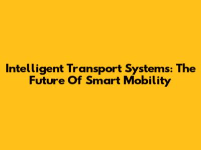 Intelligent Transport Systems: The Future Of Smart Mobility
