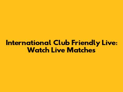 International Club Friendly Live: Watch Live Matches