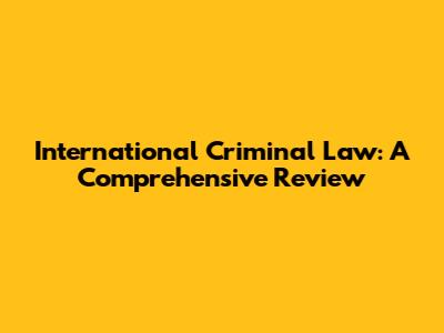 International Criminal Law: A Comprehensive Review