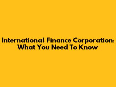 International Finance Corporation: What You Need To Know