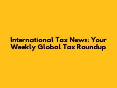 International Tax News: Your Weekly Global Tax Roundup