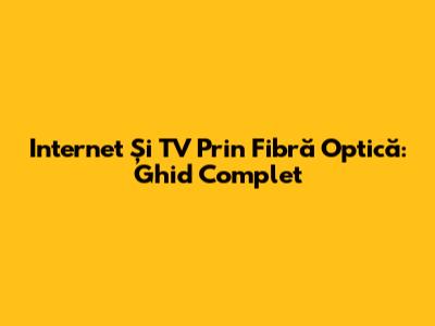 Internet Și TV Prin Fibră Optică: Ghid Complet