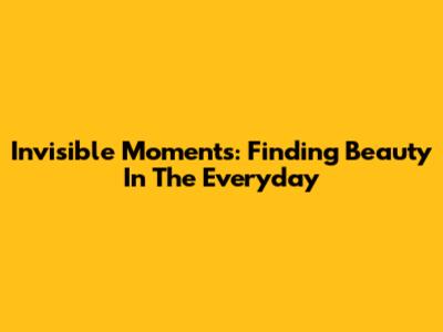 Invisible Moments: Finding Beauty In The Everyday