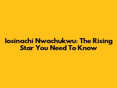 Iosinachi Nwachukwu: The Rising Star You Need To Know