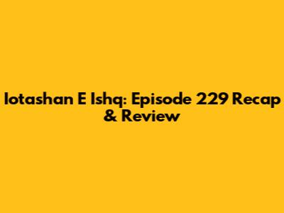 Iotashan E Ishq: Episode 229 Recap & Review