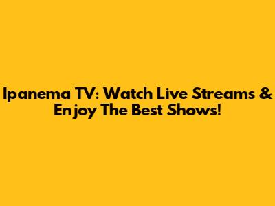 Ipanema TV: Watch Live Streams & Enjoy The Best Shows!
