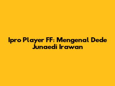 Ipro Player FF: Mengenal Dede Junaedi Irawan