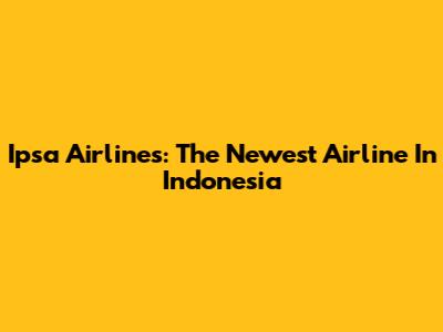Ipsa Airlines: The Newest Airline In Indonesia