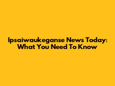 Ipsaiwaukeganse News Today: What You Need To Know