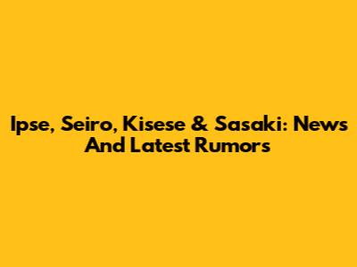Ipse, Seiro, Kisese & Sasaki: News And Latest Rumors