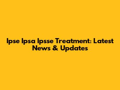 Ipse Ipsa Ipsse Treatment: Latest News & Updates