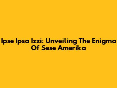 Ipse Ipsa Izzi: Unveiling The Enigma Of Sese Amerika