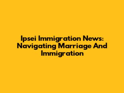 Ipsei Immigration News: Navigating Marriage And Immigration