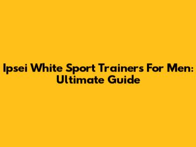 Ipsei White Sport Trainers For Men: Ultimate Guide