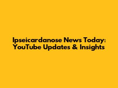 Ipseicardanose News Today: YouTube Updates & Insights