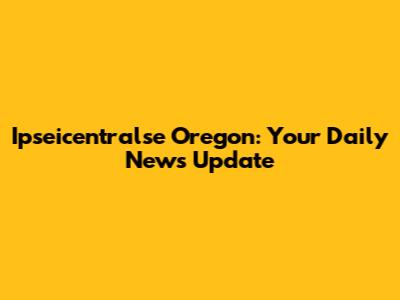 Ipseicentralse Oregon: Your Daily News Update