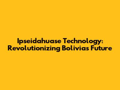 Ipseidahuase Technology: Revolutionizing Bolivia's Future
