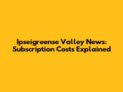 Ipseigreense Valley News: Subscription Costs Explained