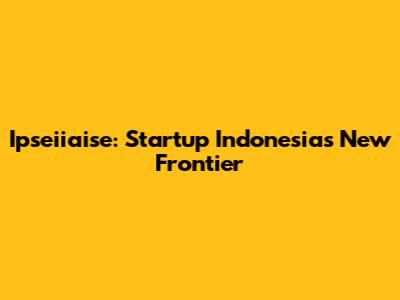 Ipseiiaise: Startup Indonesia's New Frontier