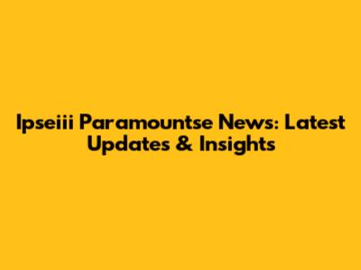 Ipseiii Paramountse News: Latest Updates & Insights
