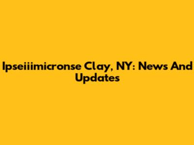 Ipseiiimicronse Clay, NY: News And Updates
