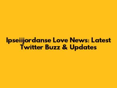 Ipseiijordanse Love News: Latest Twitter Buzz & Updates