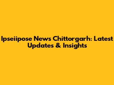 Ipseiipose News Chittorgarh: Latest Updates & Insights