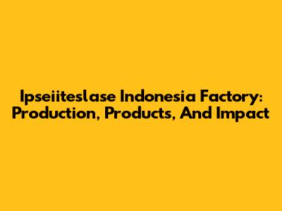 Ipseiiteslase Indonesia Factory: Production, Products, And Impact