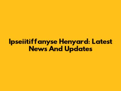 Ipseiitiffanyse Henyard: Latest News And Updates