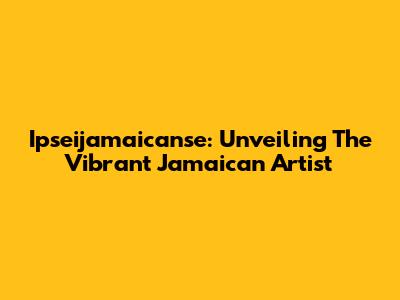 Ipseijamaicanse: Unveiling The Vibrant Jamaican Artist
