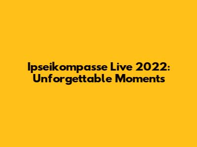 Ipseikompasse Live 2022: Unforgettable Moments