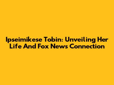 Ipseimikese Tobin: Unveiling Her Life And Fox News Connection
